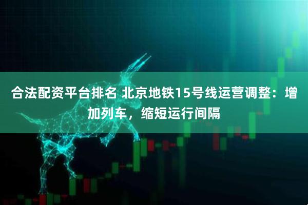 合法配资平台排名 北京地铁15号线运营调整：增加列车，缩短运行间隔