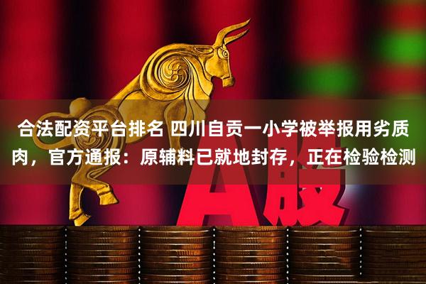 合法配资平台排名 四川自贡一小学被举报用劣质肉，官方通报：原辅料已就地封存，正在检验检测