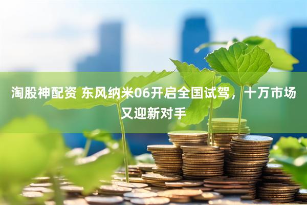 淘股神配资 东风纳米06开启全国试驾，十万市场又迎新对手