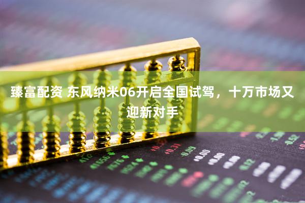 臻富配资 东风纳米06开启全国试驾，十万市场又迎新对手
