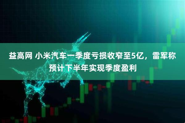 益高网 小米汽车一季度亏损收窄至5亿，雷军称预计下半年实现季度盈利