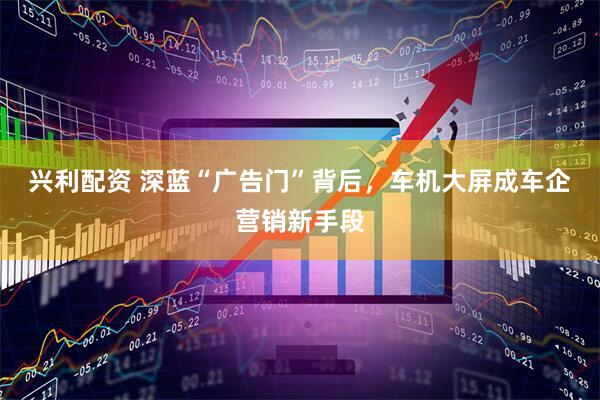 兴利配资 深蓝“广告门”背后，车机大屏成车企营销新手段