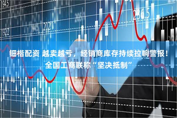 钿楷配资 越卖越亏，经销商库存持续拉响警报！全国工商联称“坚决抵制”