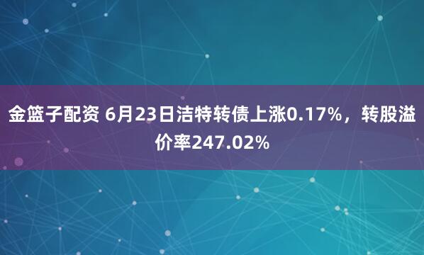 金篮子配资 6月23日洁特转债上涨0.17%，转股溢价率247.02%