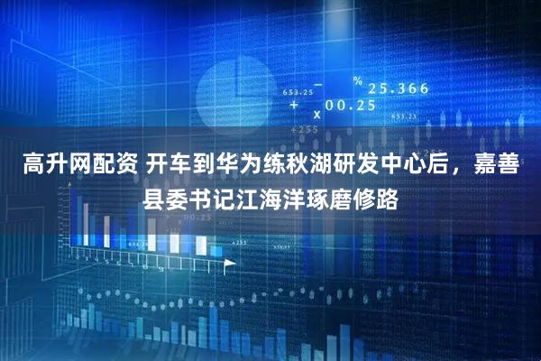 高升网配资 开车到华为练秋湖研发中心后，嘉善县委书记江海洋琢磨修路
