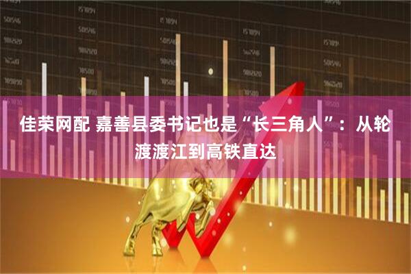 佳荣网配 嘉善县委书记也是“长三角人”：从轮渡渡江到高铁直达