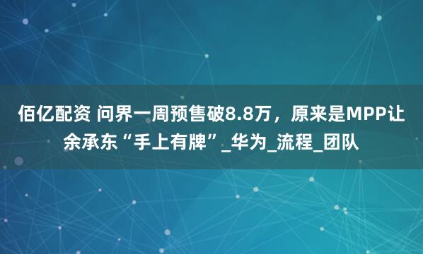 佰亿配资 问界一周预售破8.8万，原来是MPP让余承东“手上有牌”_华为_流程_团队