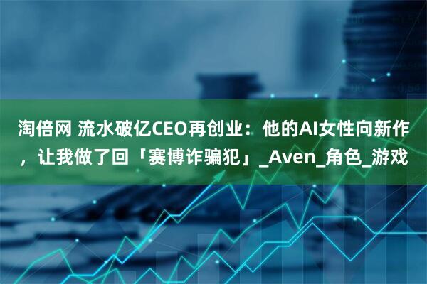 淘倍网 流水破亿CEO再创业：他的AI女性向新作，让我做了回「赛博诈骗犯」_Aven_角色_游戏