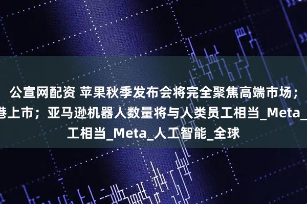 公宣网配资 苹果秋季发布会将完全聚焦高端市场；蓝思科技拟赴港上市；亚马逊机器人数量将与人类员工相当_Meta_人工智能_全球