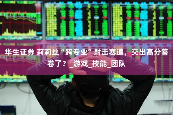 华生证券 莉莉丝“跨专业”射击赛道，交出高分答卷了？_游戏_技能_团队