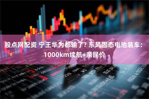 股点网配资 宁王华为都输了? 东风固态电池装车: 1000km续航+亲民价