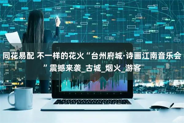 同花易配 不一样的花火“台州府城·诗画江南音乐会”震撼来袭_古城_烟火_游客