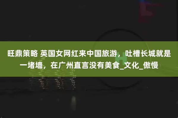 旺鼎策略 英国女网红来中国旅游，吐槽长城就是一堵墙，在广州直言没有美食_文化_傲慢