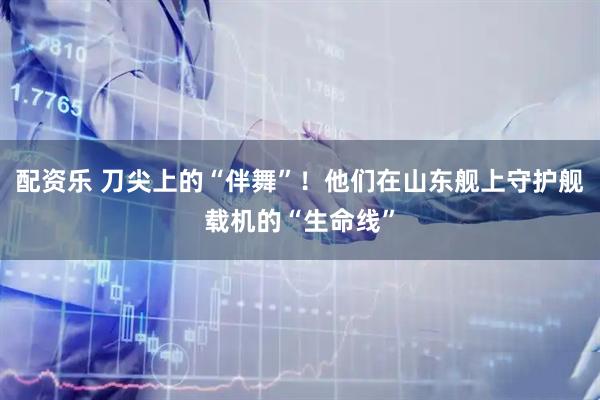 配资乐 刀尖上的“伴舞”！他们在山东舰上守护舰载机的“生命线”