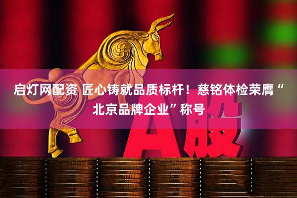 启灯网配资 匠心铸就品质标杆！慈铭体检荣膺“北京品牌企业”称号