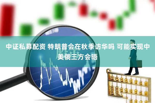 中证私募配资 特朗普会在秋季访华吗 可能实现中美俄三方会晤