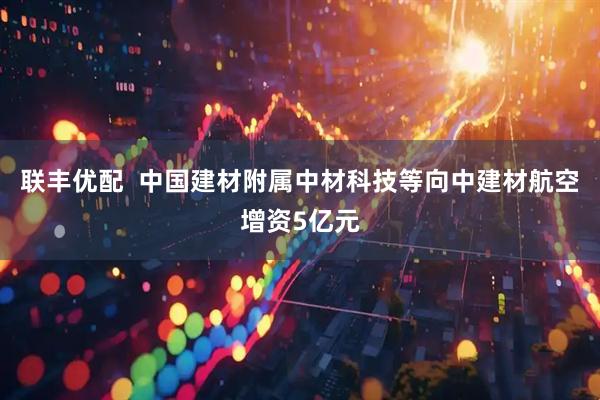 联丰优配  中国建材附属中材科技等向中建材航空增资5亿元