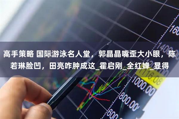 高手策略 国际游泳名人堂，郭晶晶嘴歪大小眼，陈若琳脸凹，田亮咋肿成这_霍启刚_全红婵_显得