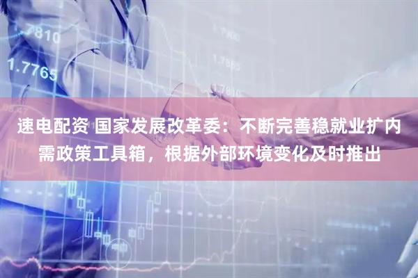 速电配资 国家发展改革委：不断完善稳就业扩内需政策工具箱，根据外部环境变化及时推出