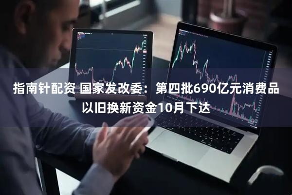 指南针配资 国家发改委：第四批690亿元消费品以旧换新资金10月下达
