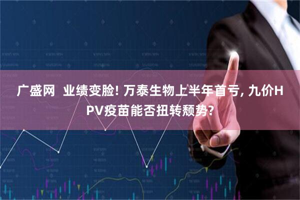 广盛网  业绩变脸! 万泰生物上半年首亏, 九价HPV疫苗能否扭转颓势?