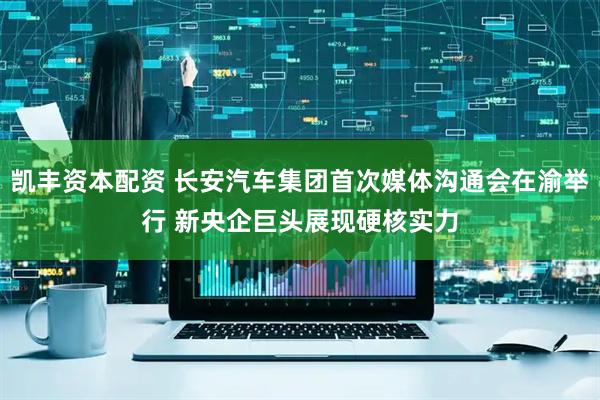 凯丰资本配资 长安汽车集团首次媒体沟通会在渝举行 新央企巨头展现硬核实力