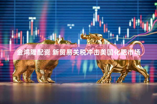 金鸿隆配资 新贸易关税冲击美国化肥市场