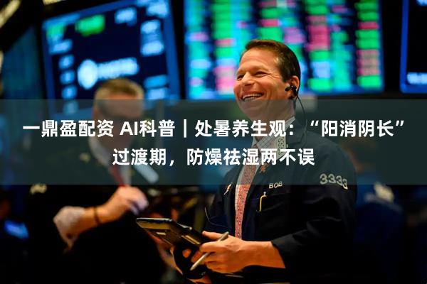 一鼎盈配资 AI科普｜处暑养生观：“阳消阴长”过渡期，防燥祛湿两不误