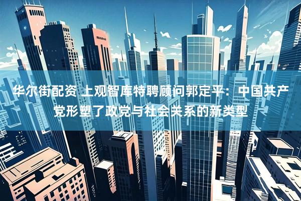 华尔街配资 上观智库特聘顾问郭定平：中国共产党形塑了政党与社会关系的新类型