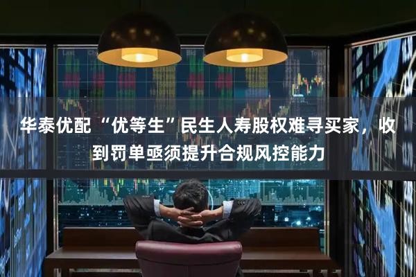 华泰优配 “优等生”民生人寿股权难寻买家，收到罚单亟须提升合规风控能力