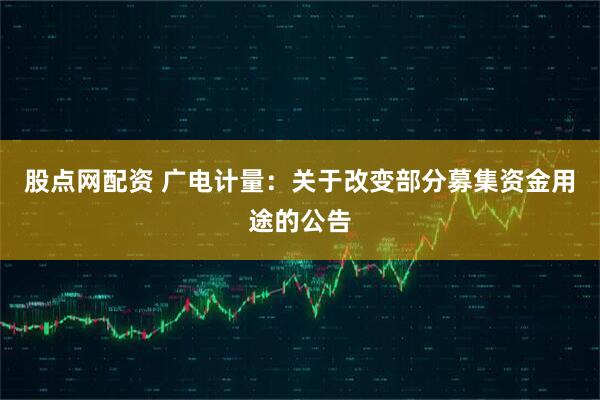股点网配资 广电计量:关于改变部分募集资金用途的公告