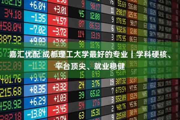 嘉汇优配 成都理工大学最好的专业|学科硬核、平台顶尖、就业稳健