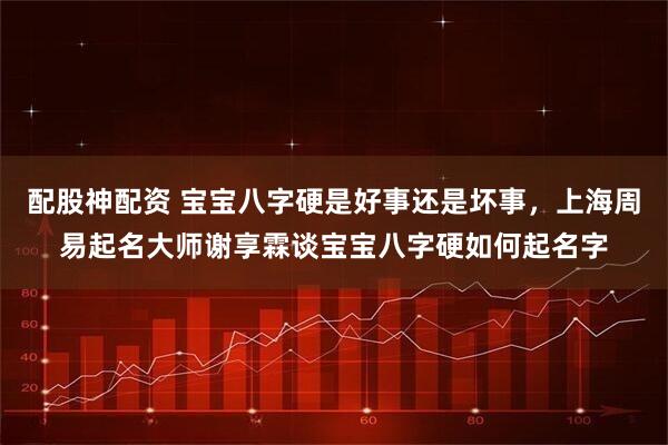 配股神配资 宝宝八字硬是好事还是坏事,上海周易起名大师谢享霖谈宝宝八字硬如何起名字