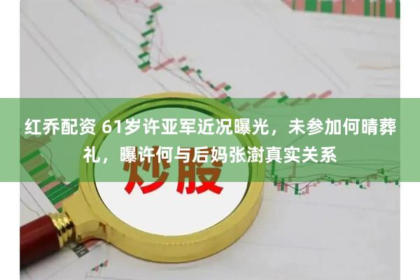 红乔配资 61岁许亚军近况曝光,未参加何晴葬礼,曝许何与后妈张澍真实关系