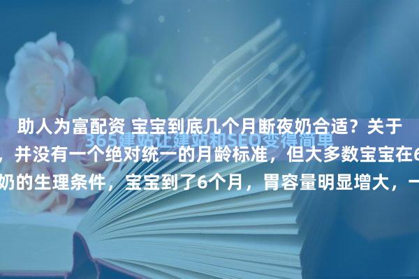 助人为富配资 宝宝到底几个月断夜奶合适？关于宝宝断夜奶的合适时间，并没有一个绝对统一的月龄标准，但大多数宝宝在6个月后开始具备断夜奶的生理条件，宝宝到了6个月，胃容量明显增大，一次摄入的奶量足以支撑更长的睡眠时间。同时，辅食的添加提供了更扎实的能量来源，减少了夜间因饥饿醒来的需求。而且宝宝的睡眠周期逐渐...