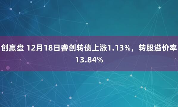 创赢盘 12月18日睿创转债上涨1.13%，转股溢价率13.84%
