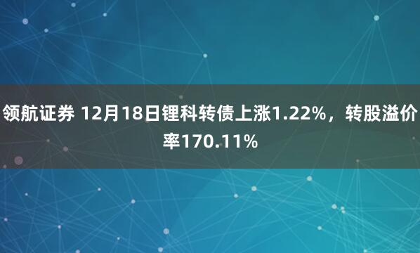 领航证券 12月18日锂科转债上涨1.22%，转股溢价率170.11%