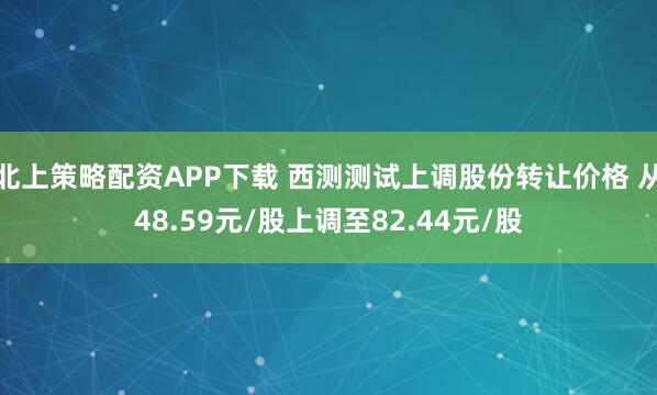 北上策略配资APP下载 西测测试上调股份转让价格 从48.59元/股上调至82.44元/股