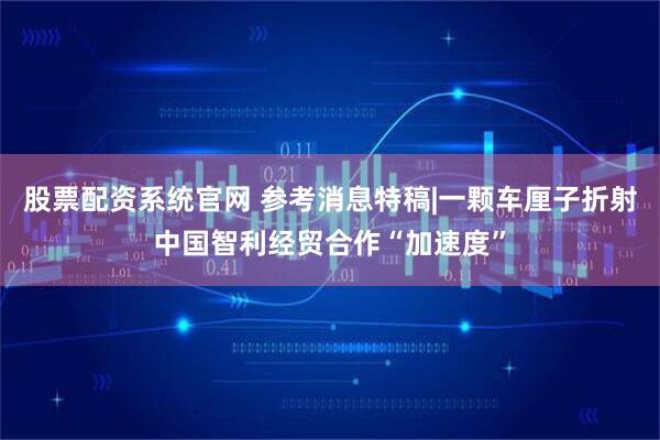 股票配资系统官网 参考消息特稿|一颗车厘子折射中国智利经贸合作“加速度”