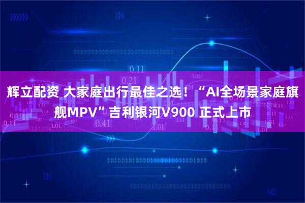 辉立配资 大家庭出行最佳之选！“AI全场景家庭旗舰MPV”吉利银河V900 正式上市