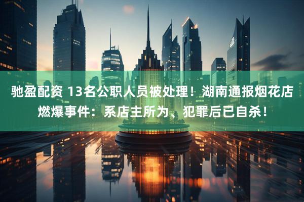 驰盈配资 13名公职人员被处理！湖南通报烟花店燃爆事件：系店主所为、犯罪后已自杀！