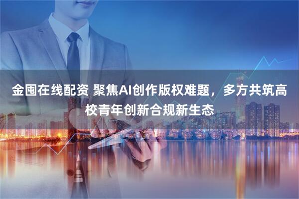 金囤在线配资 聚焦AI创作版权难题，多方共筑高校青年创新合规新生态